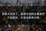我差点就信了，爱游戏官网这事真的不能图快，别等出事再后悔