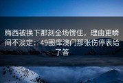 梅西被换下那刻全场愣住，理由更瞬间不淡定：49图库澳门那张伤停表给了答