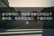 说句难听的：99tk香港最坑的往往不是内容，是假客服施压：不确定就别点