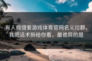 有人假借爱游戏体育官网名义拉群，我把话术拆给你看，最诡异的是