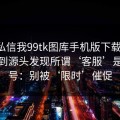 有人私信我99tk图库手机版下载链接，我追到源头发现所谓‘客服’是脚本号：别被‘限时’催促