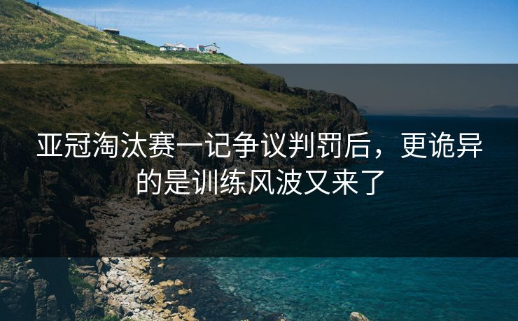 亚冠淘汰赛一记争议判罚后，更诡异的是训练风波又来了