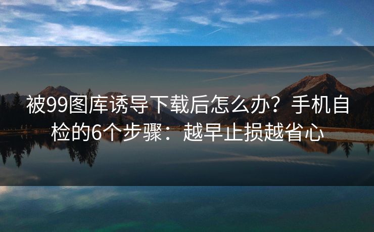 被99图库诱导下载后怎么办？手机自检的6个步骤：越早止损越省心