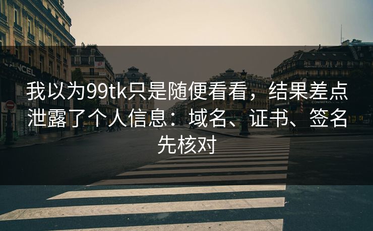 我以为99tk只是随便看看，结果差点泄露了个人信息：域名、证书、签名先核对