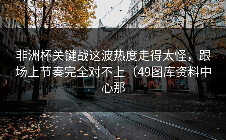 非洲杯关键战这波热度走得太怪，跟场上节奏完全对不上（49图库资料中心那