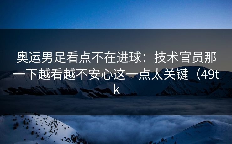 奥运男足看点不在进球：技术官员那一下越看越不安心这一点太关键（49tk