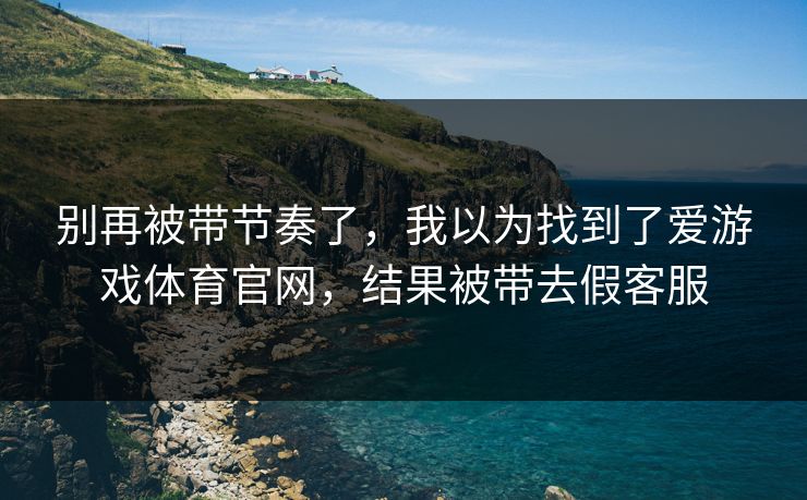 别再被带节奏了，我以为找到了爱游戏体育官网，结果被带去假客服