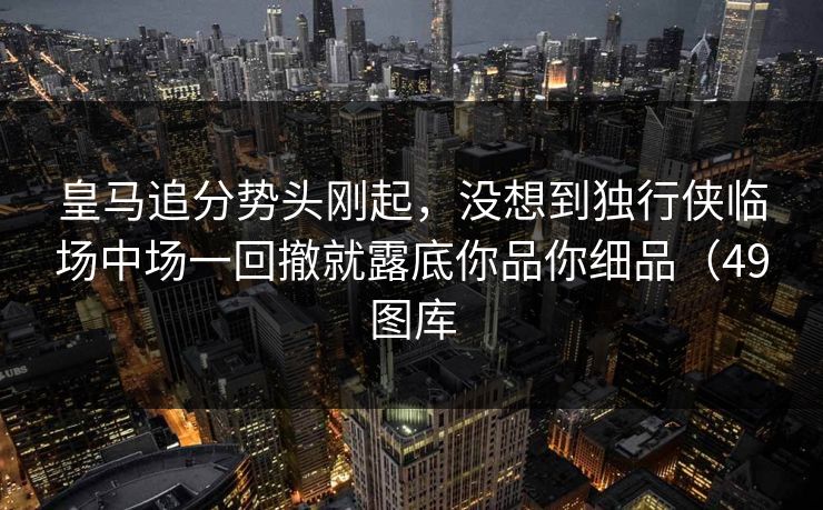 皇马追分势头刚起，没想到独行侠临场中场一回撤就露底你品你细品（49图库