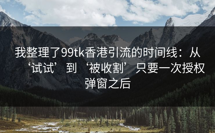 我整理了99tk香港引流的时间线：从‘试试’到‘被收割’只要一次授权弹窗之后