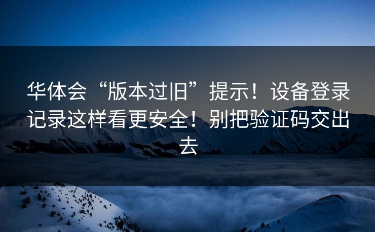 华体会“版本过旧”提示！设备登录记录这样看更安全！别把验证码交出去