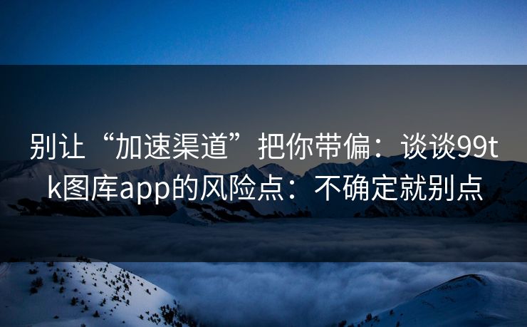 别让“加速渠道”把你带偏：谈谈99tk图库app的风险点：不确定就别点