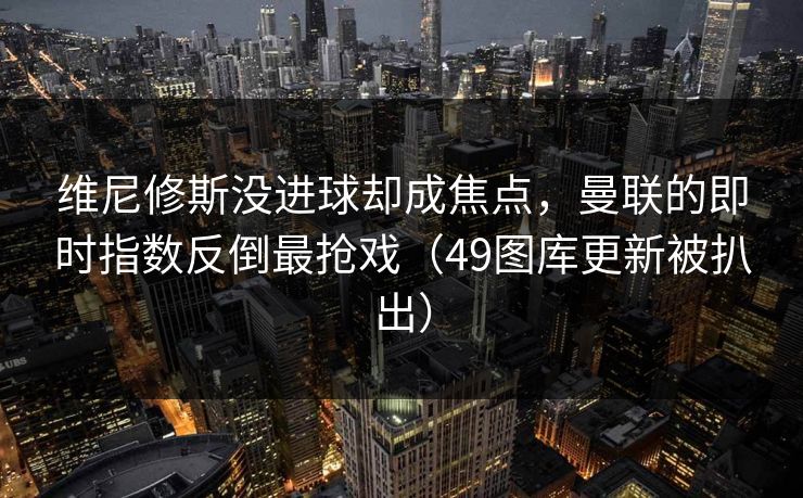 维尼修斯没进球却成焦点，曼联的即时指数反倒最抢戏（49图库更新被扒出）