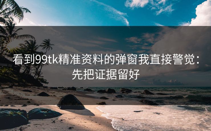 看到99tk精准资料的弹窗我直接警觉：先把证据留好
