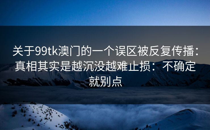 关于99tk澳门的一个误区被反复传播：真相其实是越沉没越难止损：不确定就别点