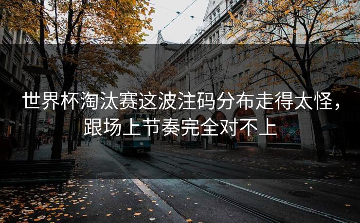 世界杯淘汰赛这波注码分布走得太怪，跟场上节奏完全对不上