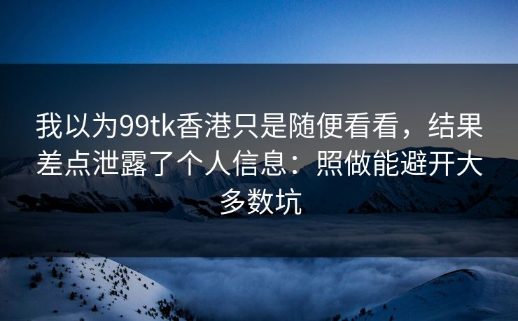 我以为99tk香港只是随便看看，结果差点泄露了个人信息：照做能避开大多数坑