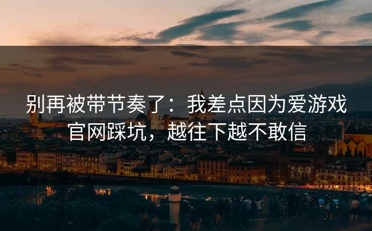 别再被带节奏了：我差点因为爱游戏官网踩坑，越往下越不敢信