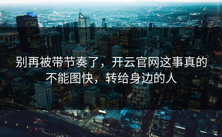 别再被带节奏了，开云官网这事真的不能图快，转给身边的人