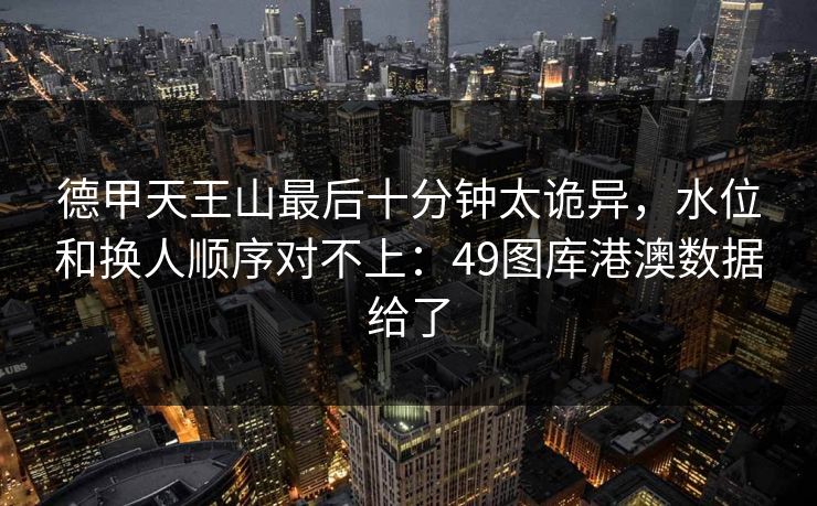 德甲天王山最后十分钟太诡异，水位和换人顺序对不上：49图库港澳数据给了