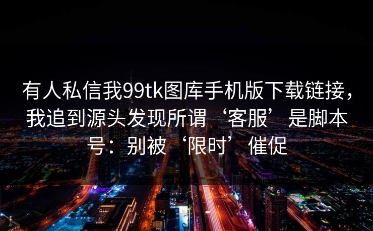 有人私信我99tk图库手机版下载链接，我追到源头发现所谓‘客服’是脚本号：别被‘限时’催促