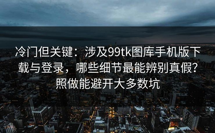 冷门但关键：涉及99tk图库手机版下载与登录，哪些细节最能辨别真假？照做能避开大多数坑
